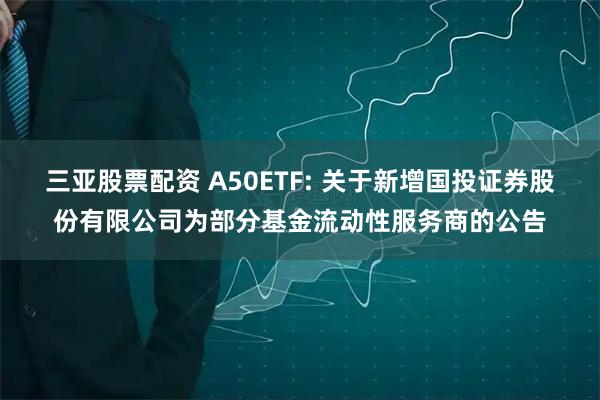 三亚股票配资 A50ETF: 关于新增国投证券股份有限公司为部分基金流动性服务商的公告