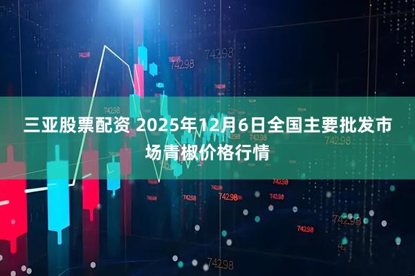 三亚股票配资 2025年12月6日全国主要批发市场青椒价格行情