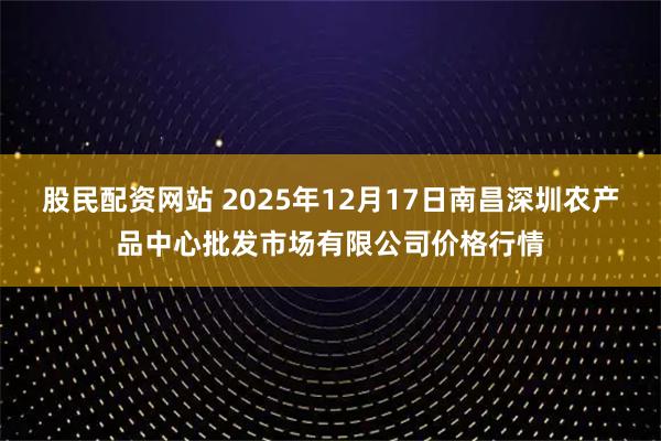 股民配资网站 2025年12月17日南昌深圳农产品中心批发市场有限公司价格行情