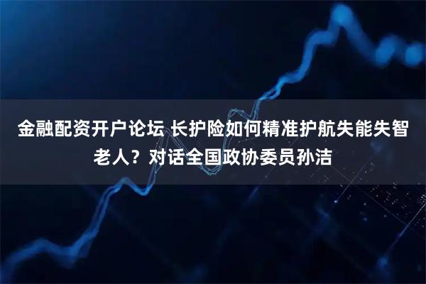 金融配资开户论坛 长护险如何精准护航失能失智老人？对话全国政协委员孙洁