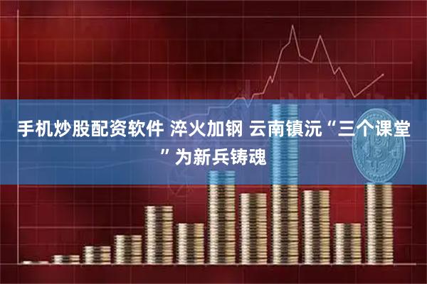 手机炒股配资软件 淬火加钢 云南镇沅“三个课堂”为新兵铸魂