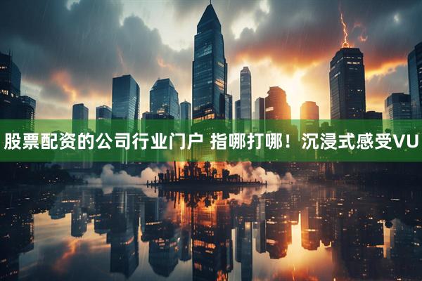 股票配资的公司行业门户 指哪打哪！沉浸式感受VU