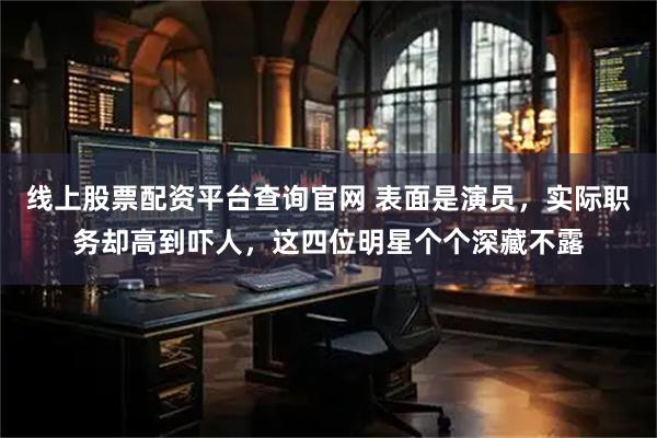线上股票配资平台查询官网 表面是演员，实际职务却高到吓人，这四位明星个个深藏不露