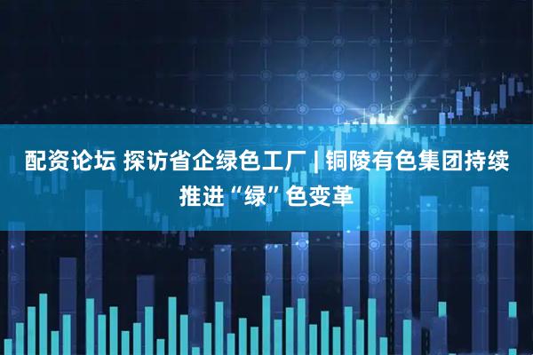 配资论坛 探访省企绿色工厂 | 铜陵有色集团持续推进“绿”色变革