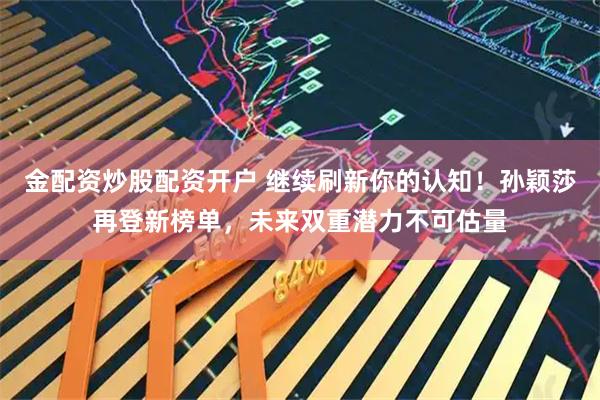 金配资炒股配资开户 继续刷新你的认知！孙颖莎再登新榜单，未来双重潜力不可估量