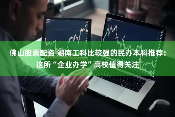 佛山股票配资 湖南工科比较强的民办本科推荐：这所“企业办学”高校值得关注