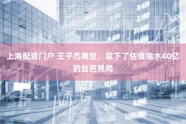 上海配资门户 王子杰离世，留下了估值缩水40亿的丝芭残局