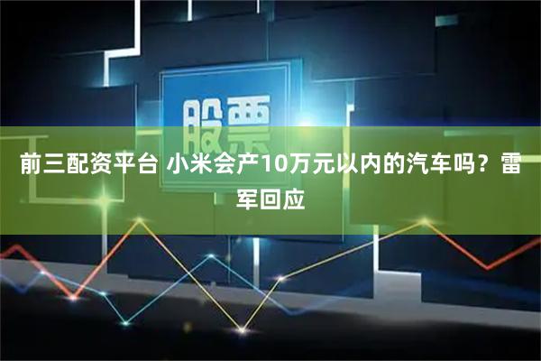 前三配资平台 小米会产10万元以内的汽车吗？雷军回应