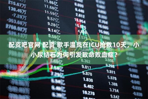 配资吧官网 配资 歌手温岚在ICU抢救10天，小小尿结石为何引发致命败血症？