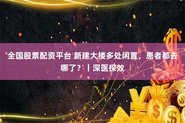 全国股票配资平台 新建大楼多处闲置，患者都去哪了？丨深医探效