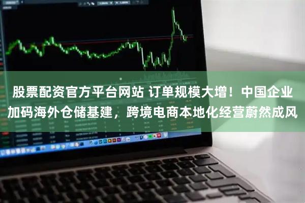 股票配资官方平台网站 订单规模大增！中国企业加码海外仓储基建，跨境电商本地化经营蔚然成风