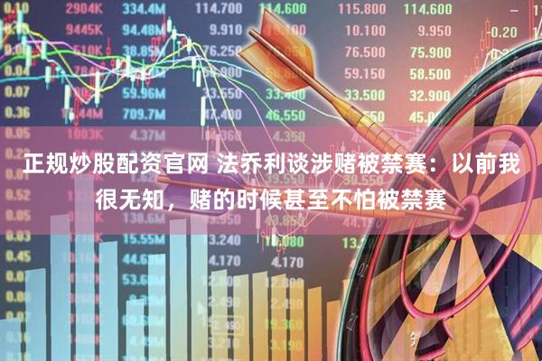 正规炒股配资官网 法乔利谈涉赌被禁赛：以前我很无知，赌的时候甚至不怕被禁赛
