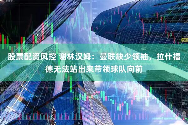 股票配资风控 谢林汉姆：曼联缺少领袖，拉什福德无法站出来带领球队向前